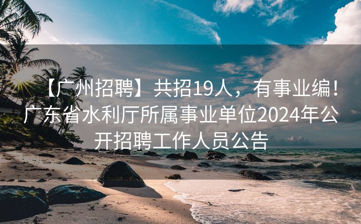 【广州招聘】共招19人，有事业编！广东省水利厅所属事业单位2024年公开招聘工作人员公告