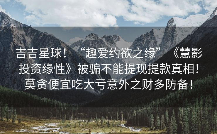 吉吉星球！“趣爱约欲之缘”《慧影投资缘性》被骗不能提现提款真相！莫贪便宜吃大亏意外之财多防备！
