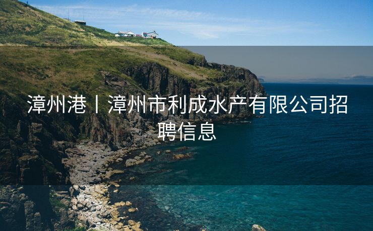漳州港丨漳州市利成水产有限公司招聘信息