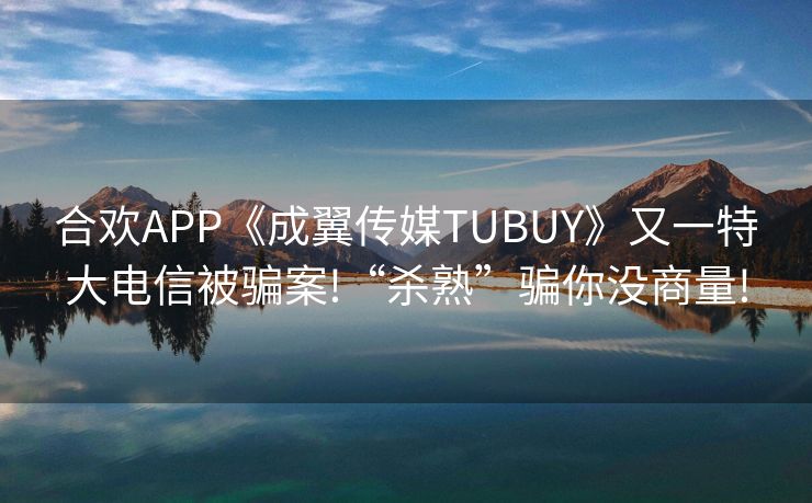 合欢APP《成翼传媒TUBUY》又一特大电信被骗案!“杀熟”骗你没商量!