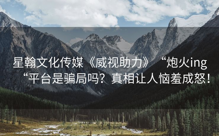 星翰文化传媒《威视助力》“炮火ing“平台是骗局吗？真相让人恼羞成怒！