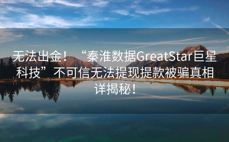 无法出金！“秦淮数据GreatStar巨星科技”不可信无法提现提款被骗真相详揭秘！