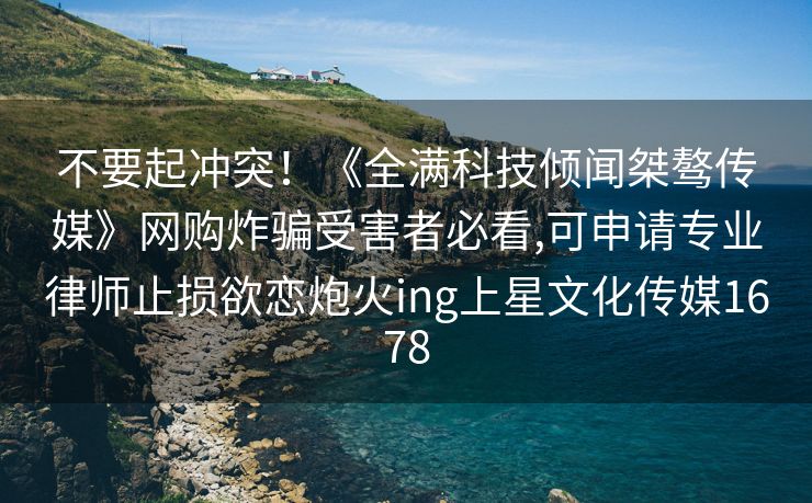 不要起冲突！《全满科技倾闻桀骜传媒》网购炸骗受害者必看,可申请专业律师止损欲恋炮火ing上星文化传媒1678