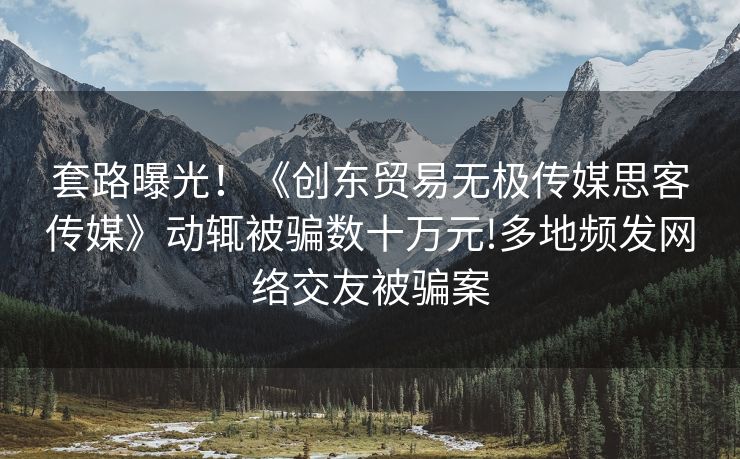 套路曝光！《创东贸易无极传媒思客传媒》动辄被骗数十万元!多地频发网络交友被骗案