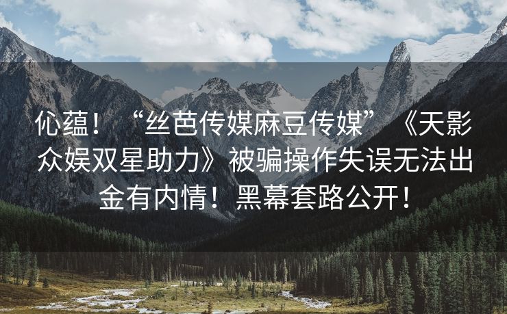 伈蕴！“丝芭传媒麻豆传媒”《天影众娱双星助力》被骗操作失误无法出金有内情！黑幕套路公开！