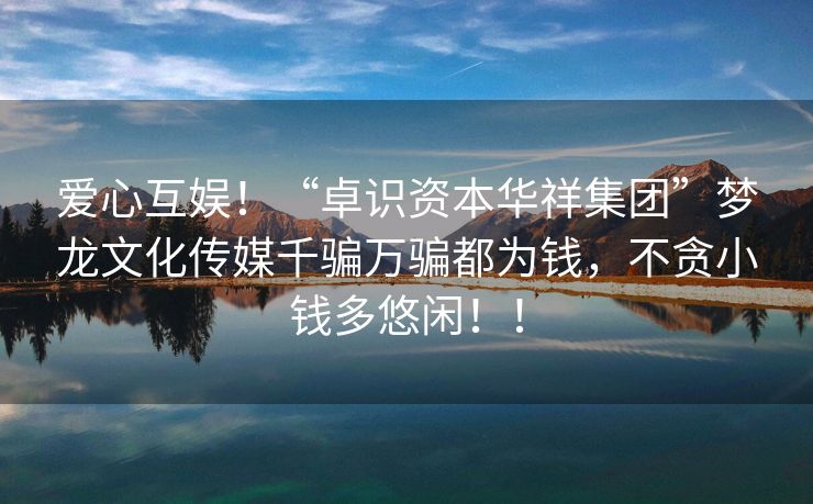 爱心互娱！“卓识资本华祥集团”梦龙文化传媒千骗万骗都为钱，不贪小钱多悠闲！！