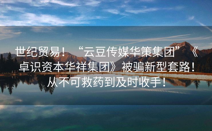世纪贸易！“云豆传媒华策集团”《卓识资本华祥集团》被骗新型套路！从不可救药到及时收手！