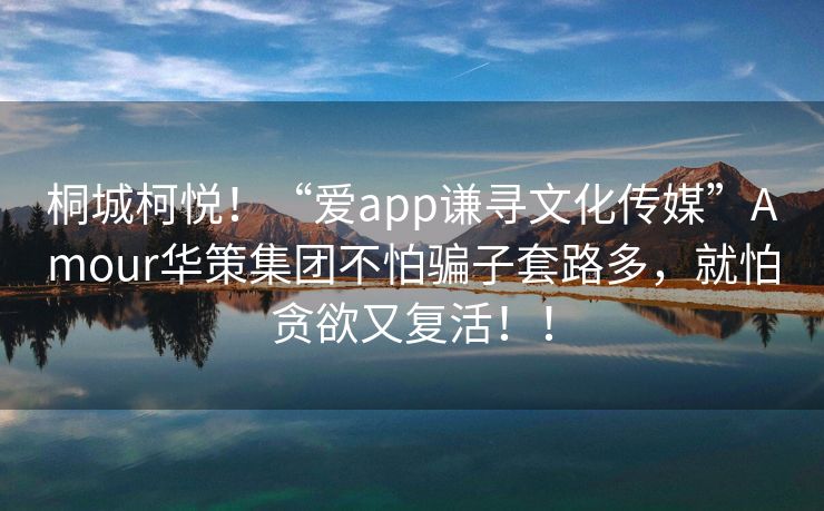 桐城柯悦！“爱app谦寻文化传媒”Amour华策集团不怕骗子套路多，就怕贪欲又复活！！