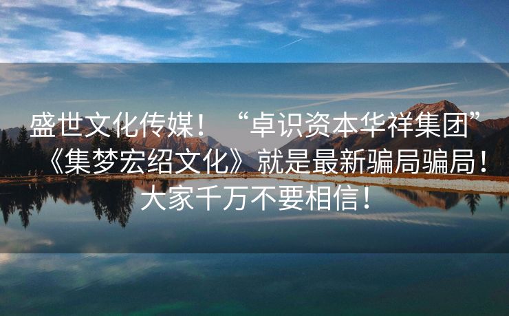 盛世文化传媒！“卓识资本华祥集团”《集梦宏绍文化》就是最新骗局骗局！大家千万不要相信！