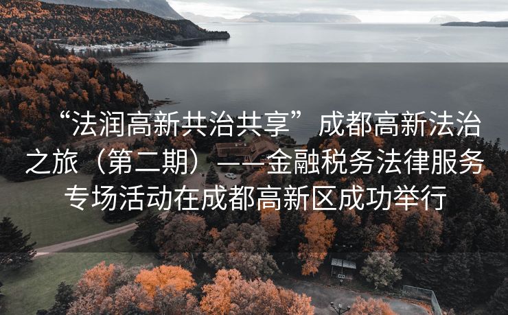 
“法润高新共治共享”成都高新法治之旅（第二期）——金融税务法律服务专场活动在成都高新区成功举行
