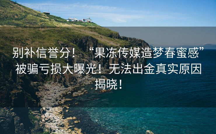 别补信誉分！“果冻传媒造梦春蜜感”被骗亏损大曝光！无法出金真实原因揭晓！