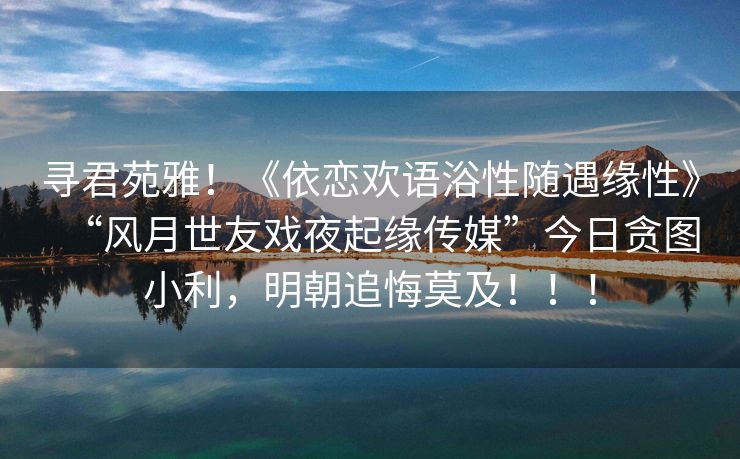 寻君苑雅！《依恋欢语浴性随遇缘性》“风月世友戏夜起缘传媒”今日贪图小利，明朝追悔莫及！！！