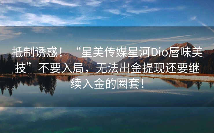 抵制诱惑！“星美传媒星河Dio唇味美技”不要入局，无法出金提现还要继续入金的圈套！