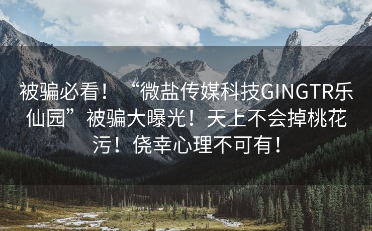 被骗必看！“微盐传媒科技GINGTR乐仙园”被骗大曝光！天上不会掉桃花污！侥幸心理不可有！