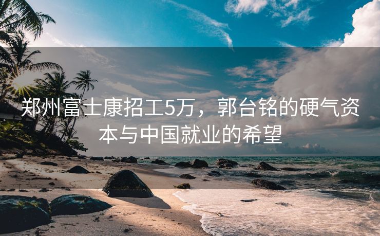 郑州富士康招工5万，郭台铭的硬气资本与中国就业的希望