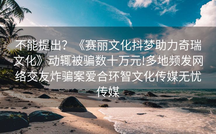 不能提出？《赛丽文化抖梦助力奇瑞文化》动辄被骗数十万元!多地频发网络交友炸骗案爱合环智文化传媒无忧传媒