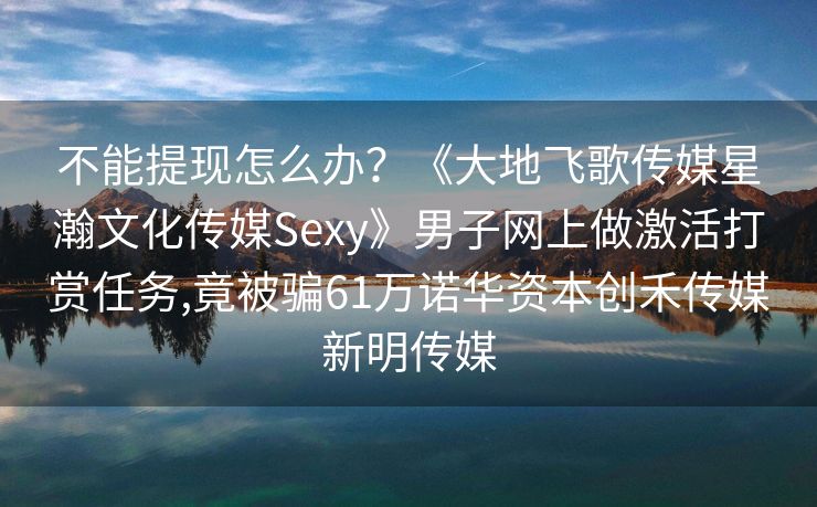 不能提现怎么办？《大地飞歌传媒星瀚文化传媒Sexy》男子网上做激活打赏任务,竟被骗61万诺华资本创禾传媒新明传媒
