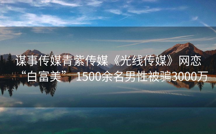 谋事传媒青紫传媒《光线传媒》网恋“白富美” 1500余名男性被骗3000万