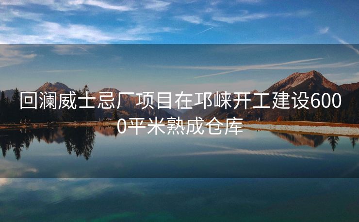 回澜威士忌厂项目在邛崃开工建设6000平米熟成仓库