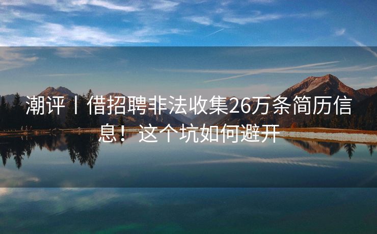 潮评丨借招聘非法收集26万条简历信息！这个坑如何避开