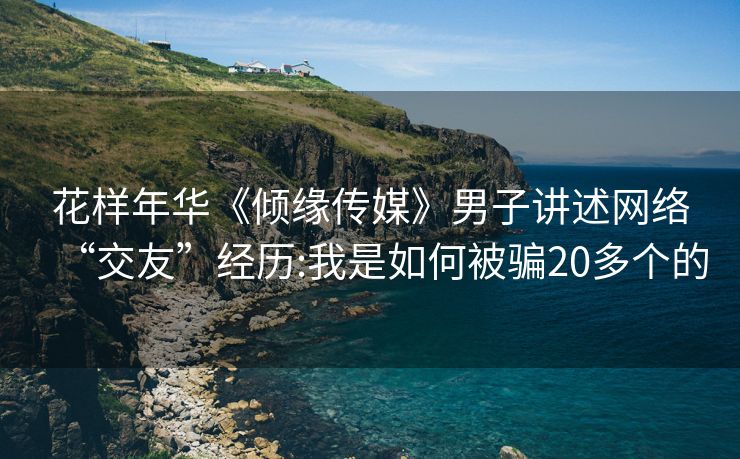 花样年华《倾缘传媒》男子讲述网络“交友”经历:我是如何被骗20多个的