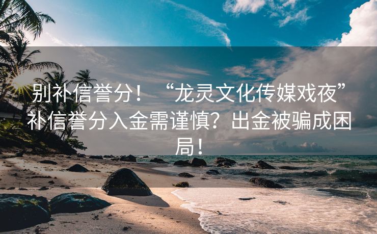 别补信誉分！“龙灵文化传媒戏夜”补信誉分入金需谨慎？出金被骗成困局！