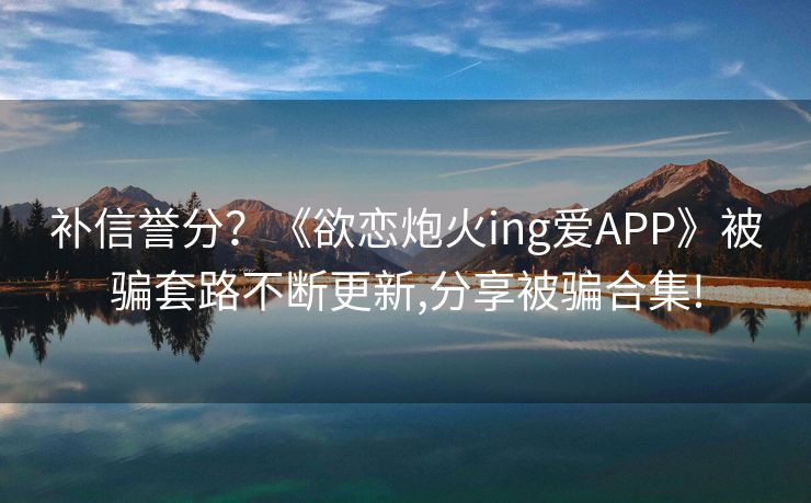 补信誉分？《欲恋炮火ing爱APP》被骗套路不断更新,分享被骗合集!