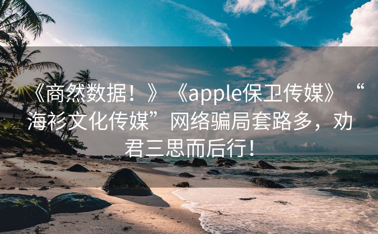 《商然数据！》《apple保卫传媒》“海衫文化传媒”网络骗局套路多，劝君三思而后行！