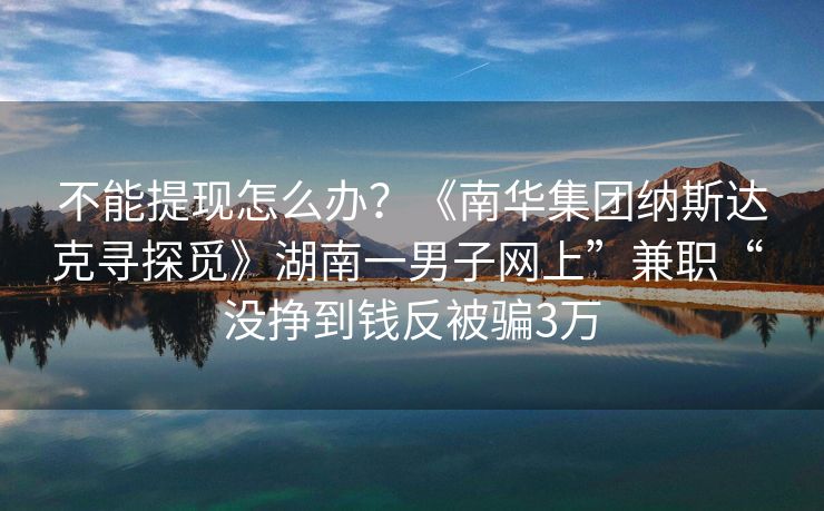 不能提现怎么办？《南华集团纳斯达克寻探觅》湖南一男子网上”兼职“ 没挣到钱反被骗3万