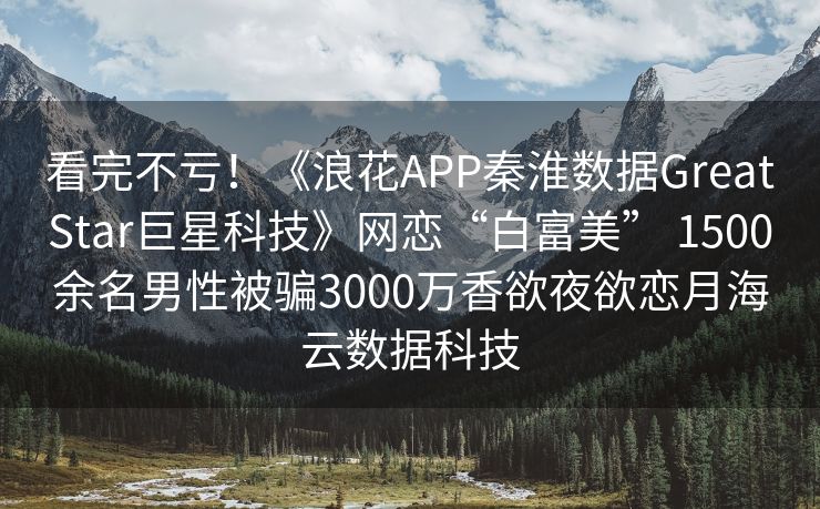 看完不亏！《浪花APP秦淮数据GreatStar巨星科技》网恋“白富美” 1500余名男性被骗3000万香欲夜欲恋月海云数据科技