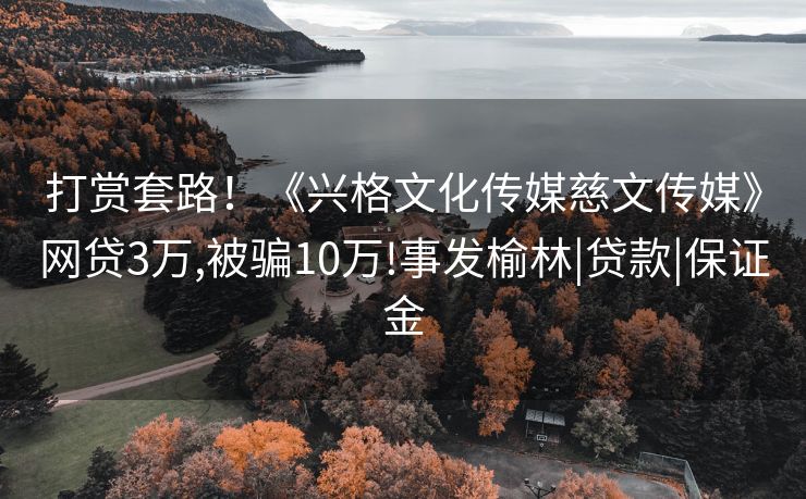 打赏套路！《兴格文化传媒慈文传媒》网贷3万,被骗10万!事发榆林|贷款|保证金