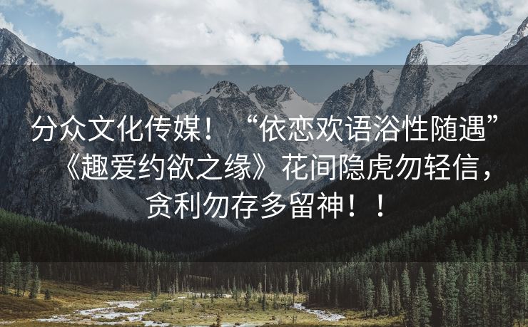 分众文化传媒！“依恋欢语浴性随遇”《趣爱约欲之缘》花间隐虎勿轻信，贪利勿存多留神！！