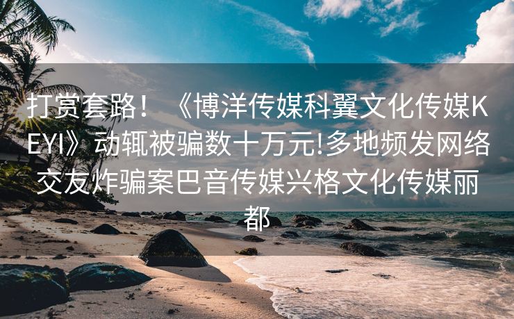 打赏套路！《博洋传媒科翼文化传媒KEYI》动辄被骗数十万元!多地频发网络交友炸骗案巴音传媒兴格文化传媒丽都