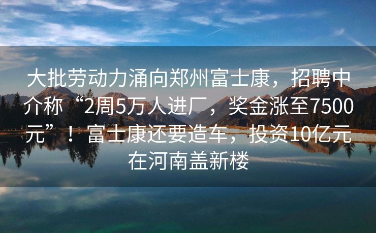 大批劳动力涌向郑州富士康，招聘中介称“2周5万人进厂，奖金涨至7500元”！富士康还要造车，投资10亿元在河南盖新楼