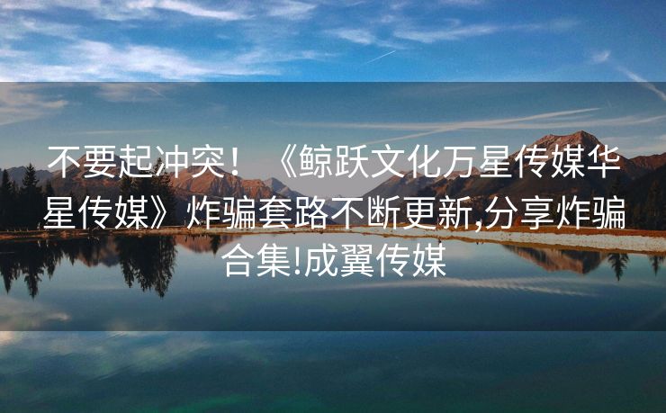 不要起冲突！《鲸跃文化万星传媒华星传媒》炸骗套路不断更新,分享炸骗合集!成翼传媒