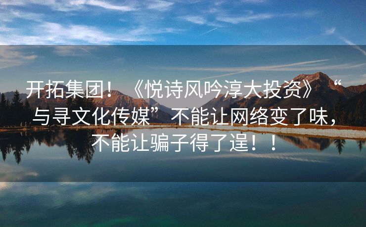 开拓集团！《悦诗风吟淳大投资》“与寻文化传媒”不能让网络变了味，不能让骗子得了逞！！