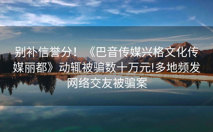 别补信誉分！《巴音传媒兴格文化传媒丽都》动辄被骗数十万元!多地频发网络交友被骗案