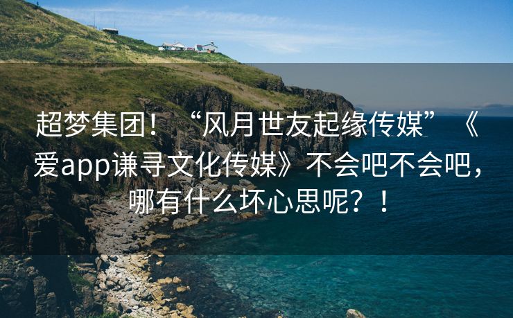 超梦集团！“风月世友起缘传媒”《爱app谦寻文化传媒》不会吧不会吧，哪有什么坏心思呢？！