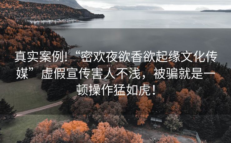 真实案例!“密欢夜欲香欲起缘文化传媒”虚假宣传害人不浅，被骗就是一顿操作猛如虎！