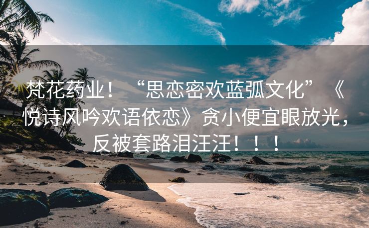 梵花药业！“思恋密欢蓝弧文化”《悦诗风吟欢语依恋》贪小便宜眼放光，反被套路泪汪汪！！！
