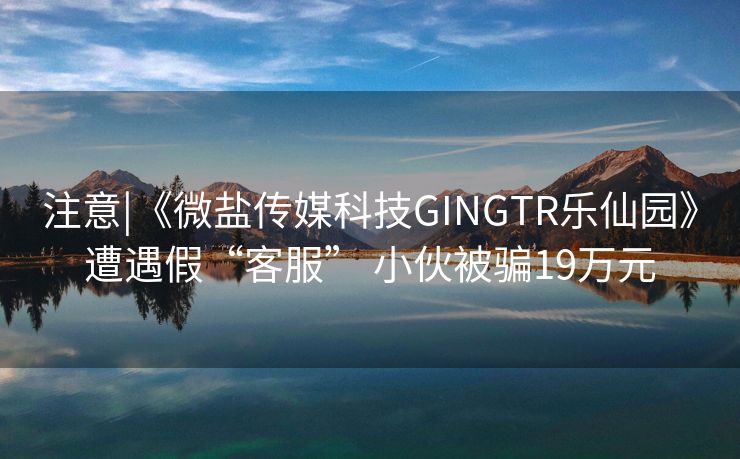 注意|《微盐传媒科技GINGTR乐仙园》遭遇假“客服” 小伙被骗19万元