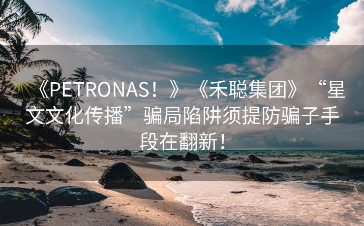 《PETRONAS！》《禾聪集团》“星文文化传播”骗局陷阱须提防骗子手段在翻新！