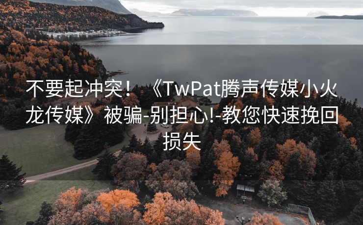 不要起冲突！《TwPat腾声传媒小火龙传媒》被骗-别担心!-教您快速挽回损失