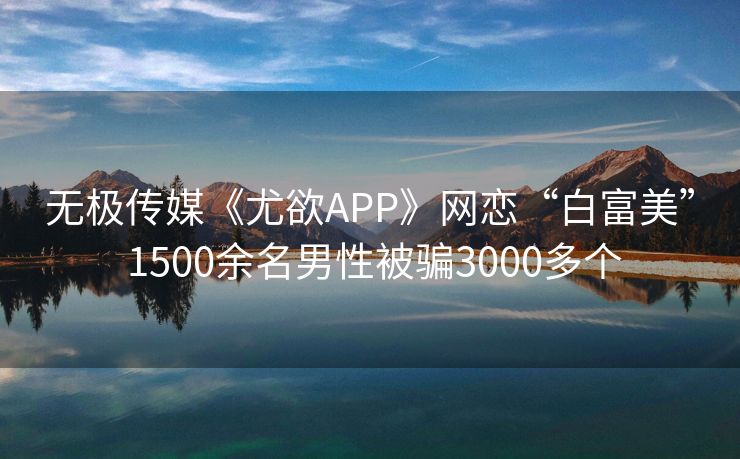 无极传媒《尤欲APP》网恋“白富美” 1500余名男性被骗3000多个