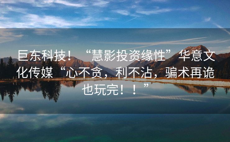 巨东科技！“慧影投资缘性”华意文化传媒“心不贪，利不沾，骗术再诡也玩完！！”