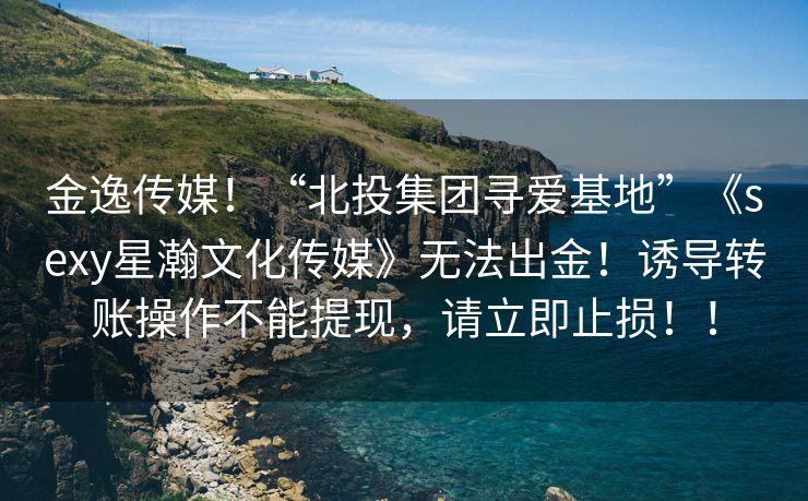 金逸传媒！“北投集团寻爱基地”《sexy星瀚文化传媒》无法出金！诱导转账操作不能提现，请立即止损！！