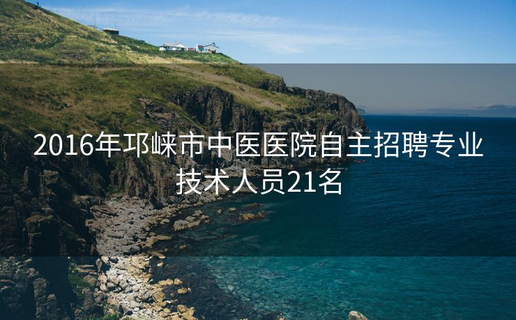 2016年邛崃市中医医院自主招聘专业技术人员21名