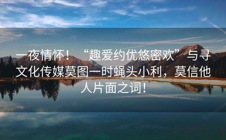 一夜情怀！“趣爱约优悠密欢”与寻文化传媒莫图一时蝇头小利，莫信他人片面之词！