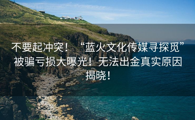 不要起冲突！“蓝火文化传媒寻探觅”被骗亏损大曝光！无法出金真实原因揭晓！