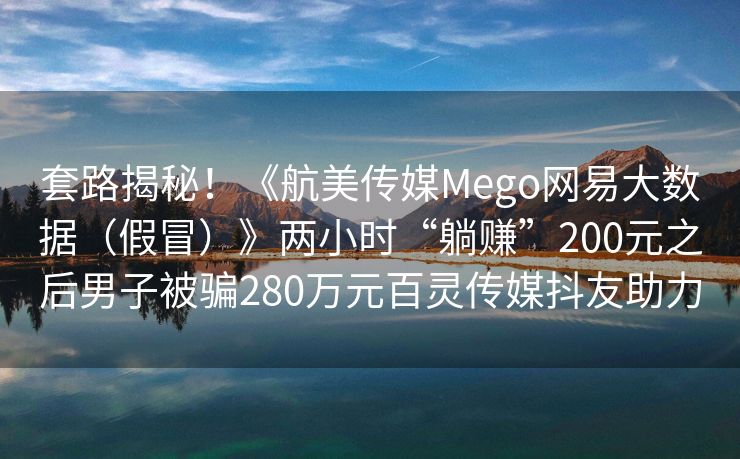 套路揭秘！《航美传媒Mego网易大数据（假冒）》两小时“躺赚”200元之后男子被骗280万元百灵传媒抖友助力